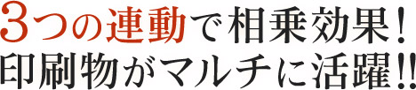 3つの連動で相乗効果！印刷物がマルチに活躍!!