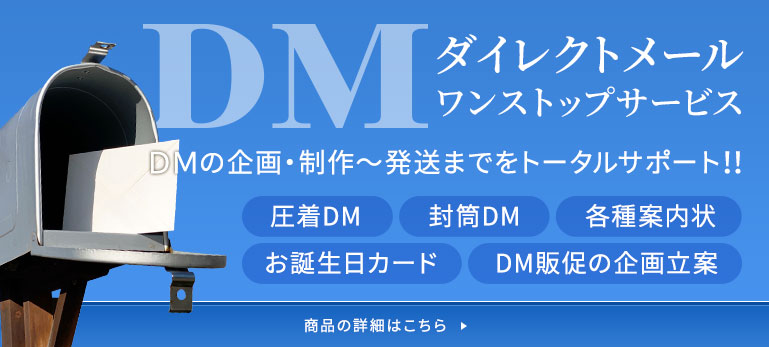 DM(ダイレクトメール)事業 DMの企画・制作～発送までをトータルサポート!! 圧着DM・各種案内状・封筒DM・お誕生日カード・DM販促の企画立案 詳しくはこちら
